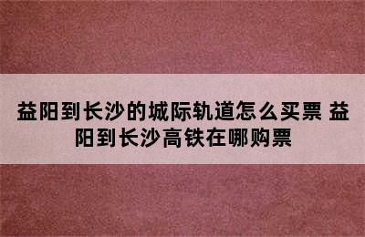 益阳到长沙的城际轨道怎么买票 益阳到长沙高铁在哪购票